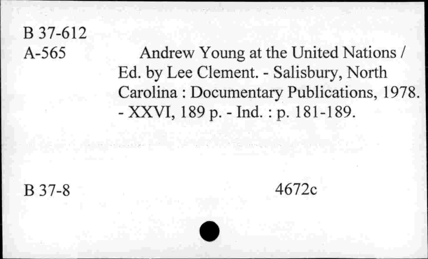 ﻿B 37-612
A-565
Andrew Young at the United Nations I Ed. by Lee Clement. - Salisbury, North Carolina : Documentary Publications, 1978. - XXVI, 189 p. - Ind. : p. 181-189.
B37-8
4672c